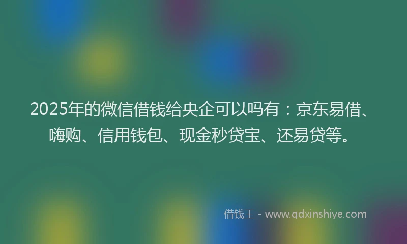 2025年的微信借钱给央企可以吗有：京东易借、嗨购、信用钱包、现金秒贷宝、还易贷等。