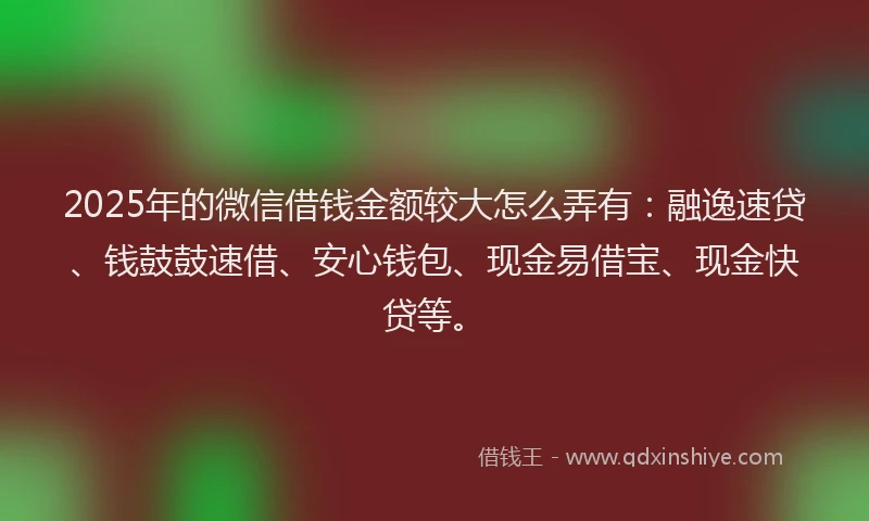 2025年的微信借钱金额较大怎么弄有：融逸速贷、钱鼓鼓速借、安心钱包、现金易借宝、现金快贷等。