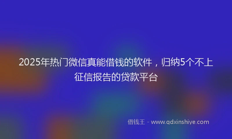 2025年热门微信真能借钱的软件，归纳5个不上征信报告的贷款平台