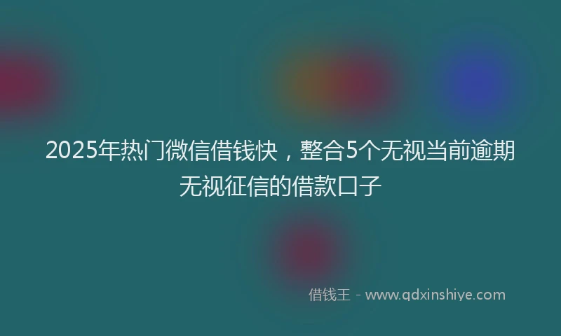 2025年热门微信借钱快，整合5个无视当前逾期无视征信的借款口子