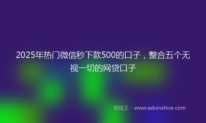 2025年热门微信秒下款500的口子，整合五个无视一切的网贷口子