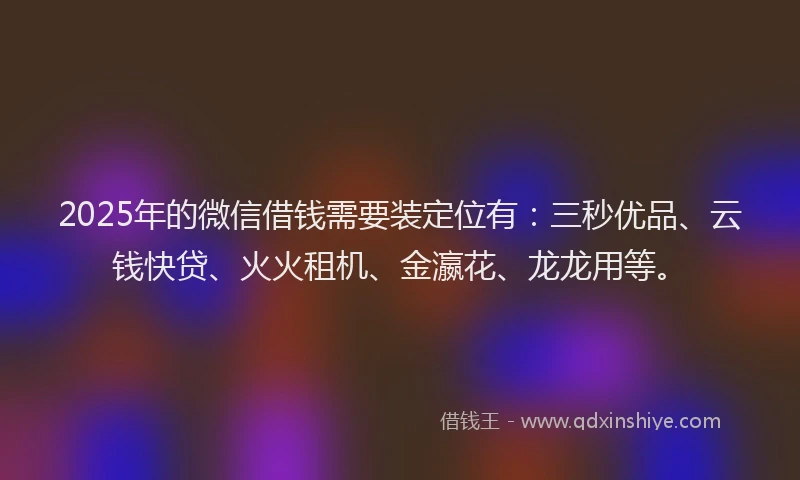 2025年的微信借钱需要装定位有：三秒优品、云钱快贷、火火租机、金瀛花、龙龙用等。