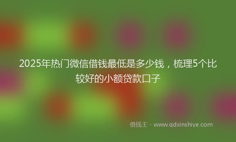 2025年热门微信借钱最低是多少钱，梳理5个比较好的小额贷款口子