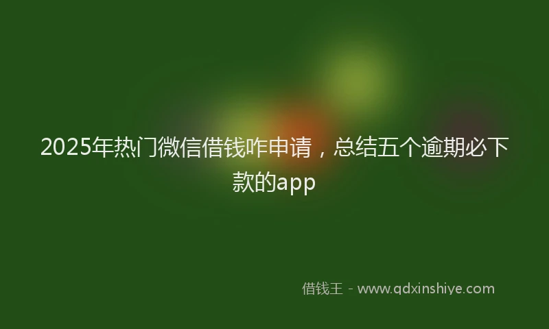 2025年热门微信借钱咋申请，总结五个逾期必下款的app