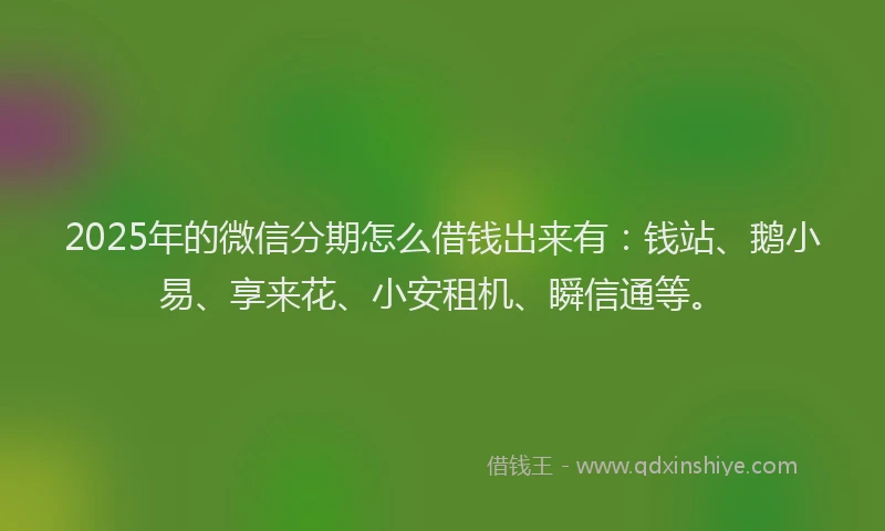 2025年的微信分期怎么借钱出来有：钱站、鹅小易、享来花、小安租机、瞬信通等。
