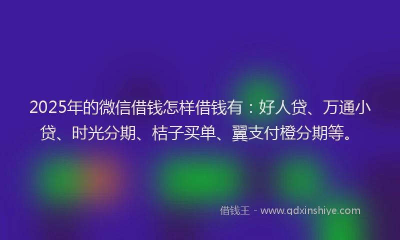 2025年的微信借钱怎样借钱有：好人贷、万通小贷、时光分期、桔子买单、翼支付橙分期等。