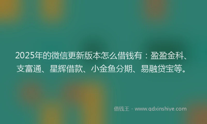 2025年的微信更新版本怎么借钱有：盈盈金科、支富通、星辉借款、小金鱼分期、易融贷宝等。