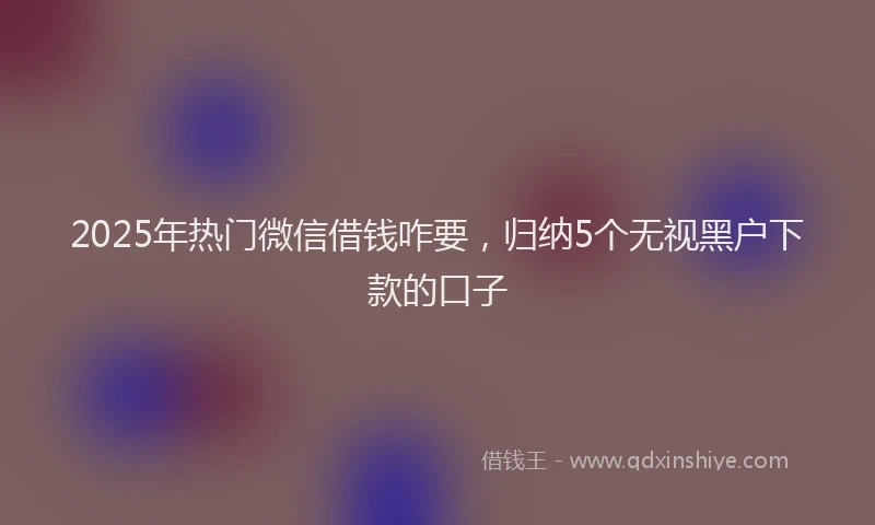 2025年热门微信借钱咋要，归纳5个无视黑户下款的口子