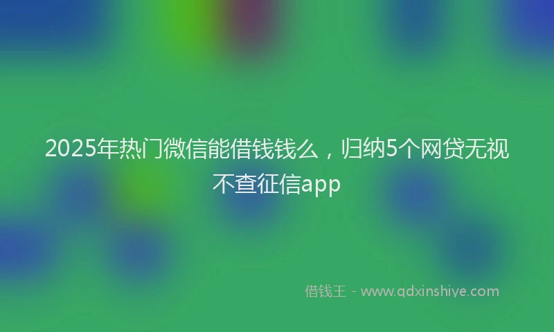 2025年热门微信能借钱钱么，归纳5个网贷无视不查征信app