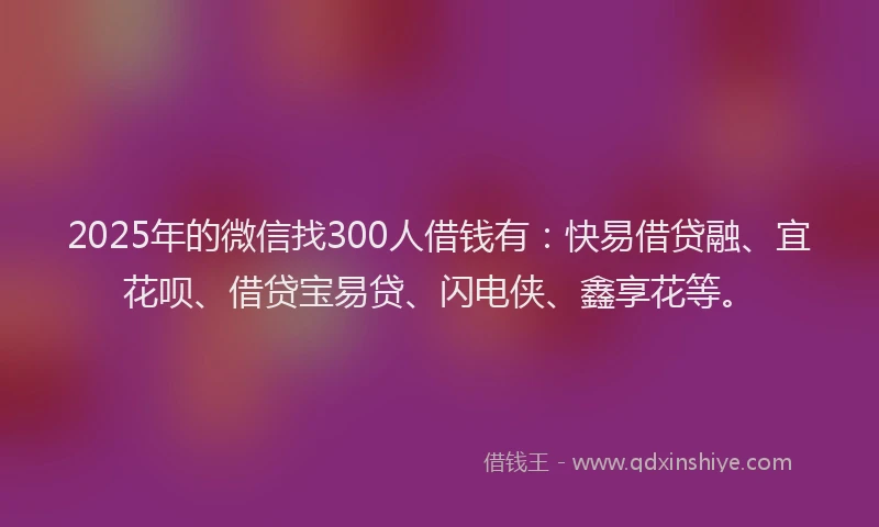 2025年的微信找300人借钱有：快易借贷融、宜花呗、借贷宝易贷、闪电侠、鑫享花等。