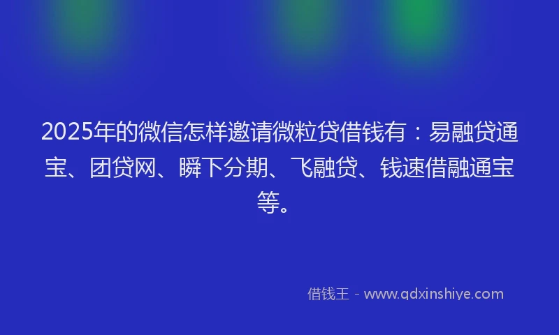 2025年的微信怎样邀请微粒贷借钱有：易融贷通宝、团贷网、瞬下分期、飞融贷、钱速借融通宝等。