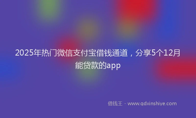 2025年热门微信支付宝借钱通道，分享5个12月能贷款的app