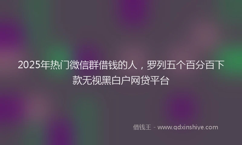 2025年热门微信群借钱的人，罗列五个百分百下款无视黑白户网贷平台