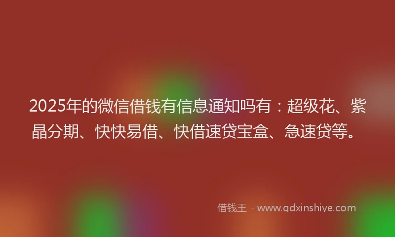 2025年的微信借钱有信息通知吗有：超级花、紫晶分期、快快易借、快借速贷宝盒、急速贷等。