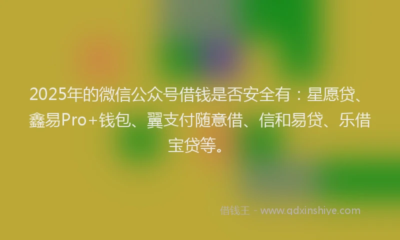 2025年的微信公众号借钱是否安全有：星愿贷、鑫易Pro+钱包、翼支付随意借、信和易贷、乐借宝贷等。