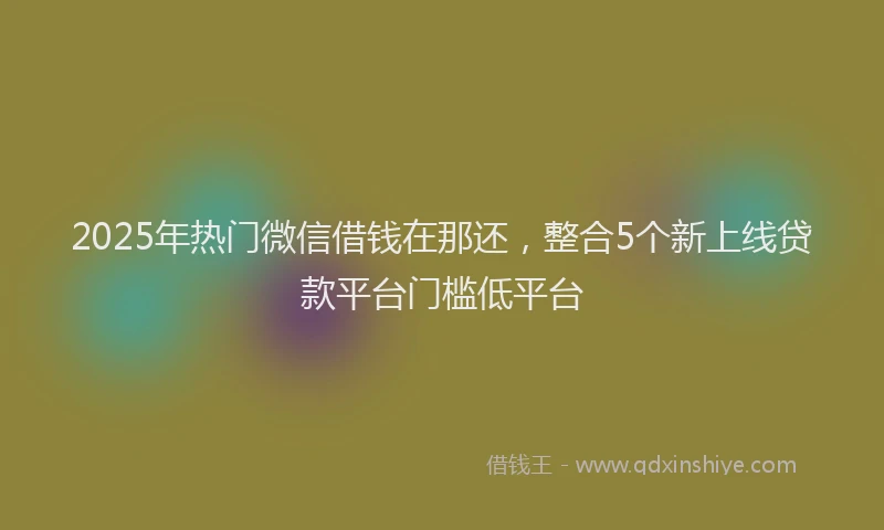 2025年热门微信借钱在那还，整合5个新上线贷款平台门槛低平台