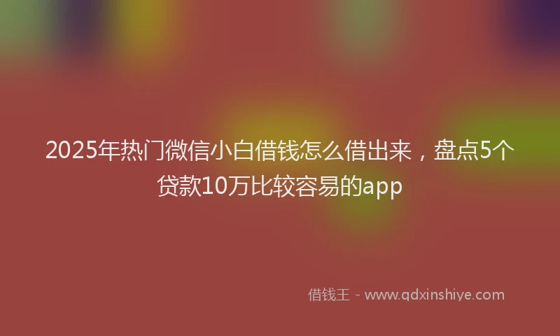 2025年热门微信小白借钱怎么借出来，盘点5个贷款10万比较容易的app