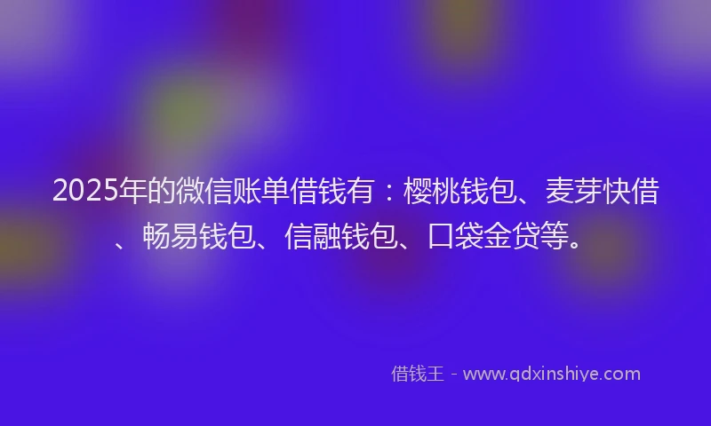 2025年的微信账单借钱有：樱桃钱包、麦芽快借、畅易钱包、信融钱包、口袋金贷等。
