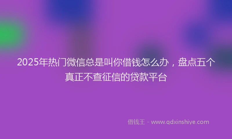 2025年热门微信总是叫你借钱怎么办，盘点五个真正不查征信的贷款平台