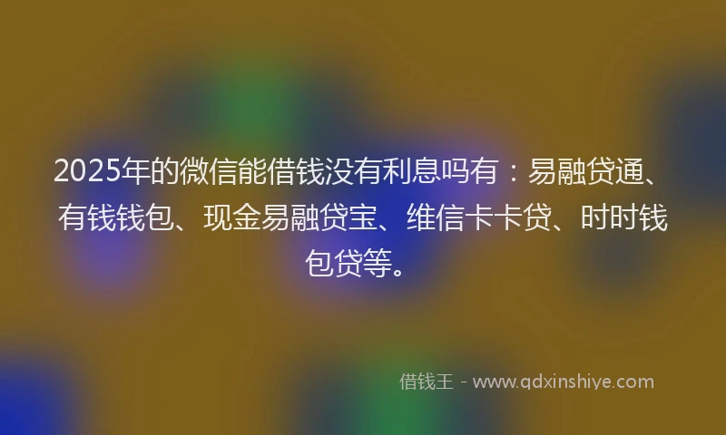 2025年的微信能借钱没有利息吗有：易融贷通、有钱钱包、现金易融贷宝、维信卡卡贷、时时钱包贷等。