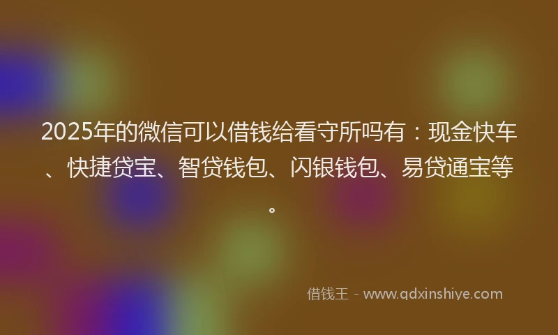 2025年的微信可以借钱给看守所吗有：现金快车、快捷贷宝、智贷钱包、闪银钱包、易贷通宝等。