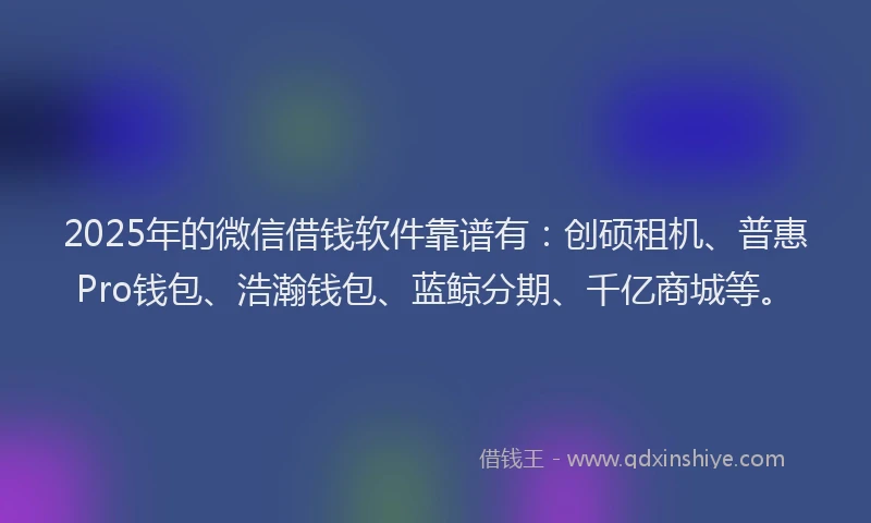 2025年的微信借钱软件靠谱有：创硕租机、普惠Pro钱包、浩瀚钱包、蓝鲸分期、千亿商城等。