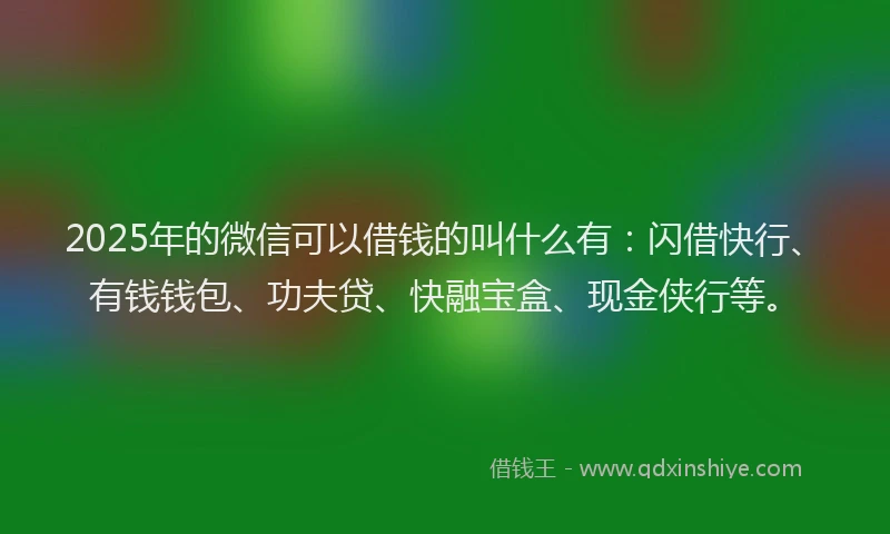 2025年的微信可以借钱的叫什么有：闪借快行、有钱钱包、功夫贷、快融宝盒、现金侠行等。