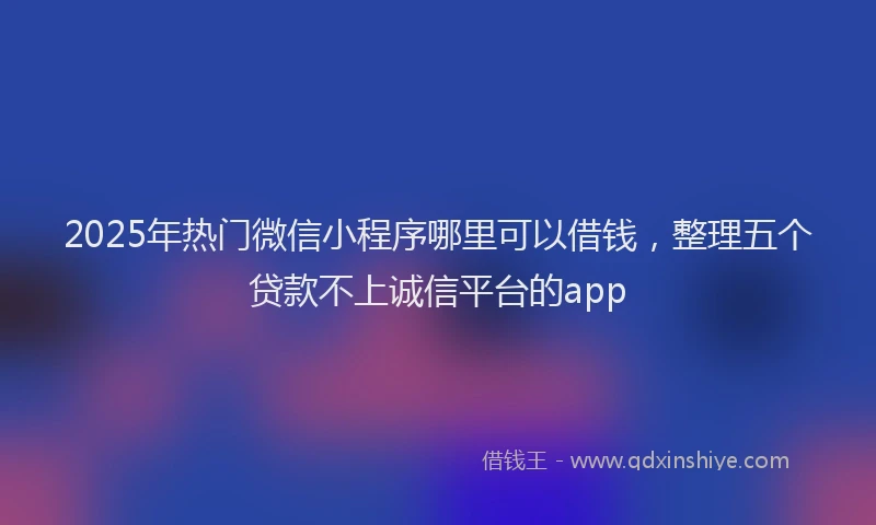 2025年热门微信小程序哪里可以借钱，整理五个贷款不上诚信平台的app