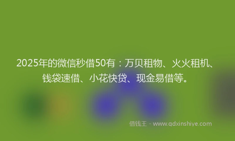 2025年的微信秒借50有：万贝租物、火火租机、钱袋速借、小花快贷、现金易借等。