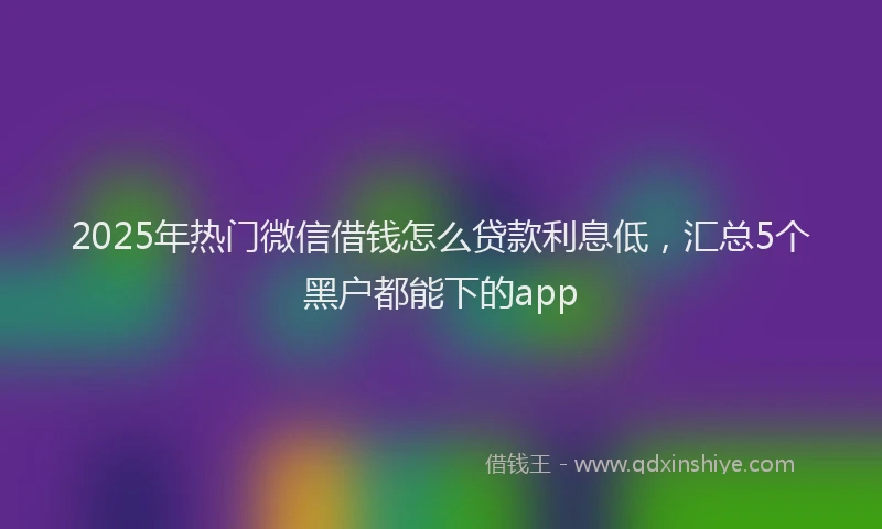 2025年热门微信借钱怎么贷款利息低，汇总5个黑户都能下的app