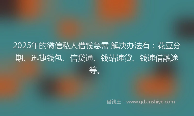 2025年的微信私人借钱急需 解决办法有：花豆分期、迅捷钱包、信贷通、钱站速贷、钱速借融途等。