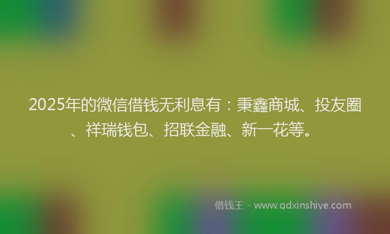 2025年的微信借钱无利息有：秉鑫商城、投友圈、祥瑞钱包、招联金融、新一花等。