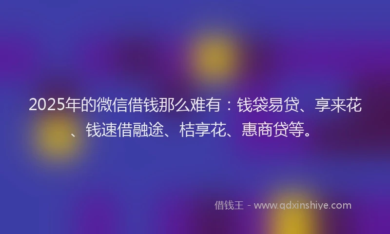 2025年的微信借钱那么难有：钱袋易贷、享来花、钱速借融途、桔享花、惠商贷等。
