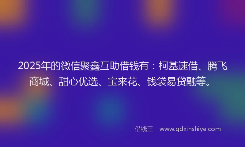 2025年的微信聚鑫互助借钱有：柯基速借、腾飞商城、甜心优选、宝来花、钱袋易贷融等。