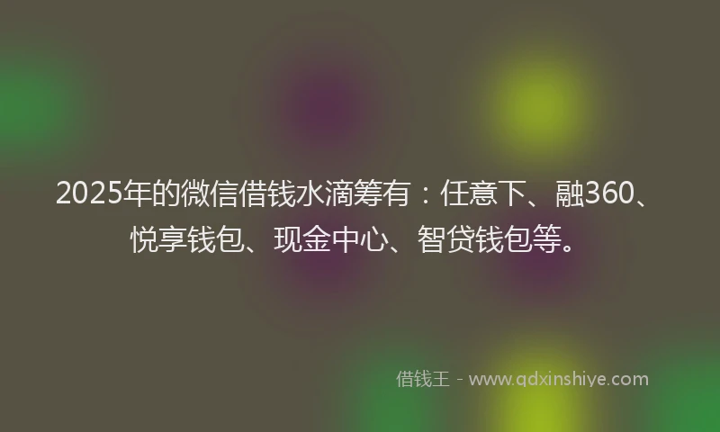2025年的微信借钱水滴筹有：任意下、融360、悦享钱包、现金中心、智贷钱包等。
