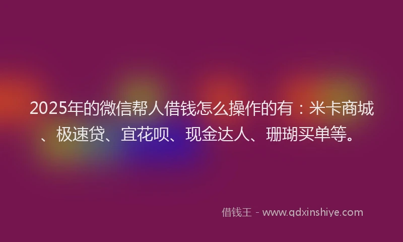 2025年的微信帮人借钱怎么操作的有：米卡商城、极速贷、宜花呗、现金达人、珊瑚买单等。