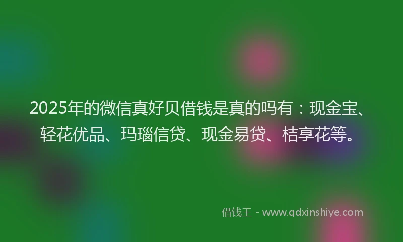 2025年的微信真好贝借钱是真的吗有：现金宝、轻花优品、玛瑙信贷、现金易贷、桔享花等。