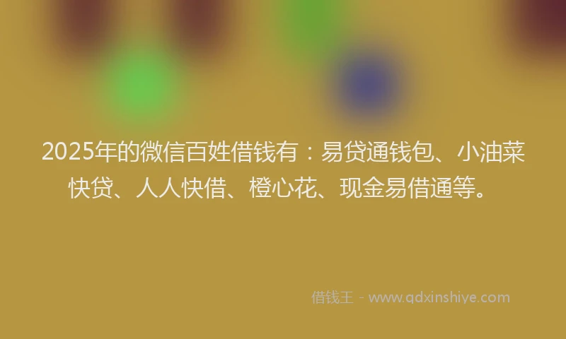 2025年的微信百姓借钱有：易贷通钱包、小油菜快贷、人人快借、橙心花、现金易借通等。