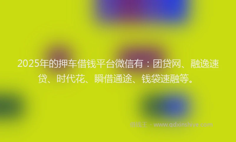 2025年的押车借钱平台微信有：团贷网、融逸速贷、时代花、瞬借通途、钱袋速融等。