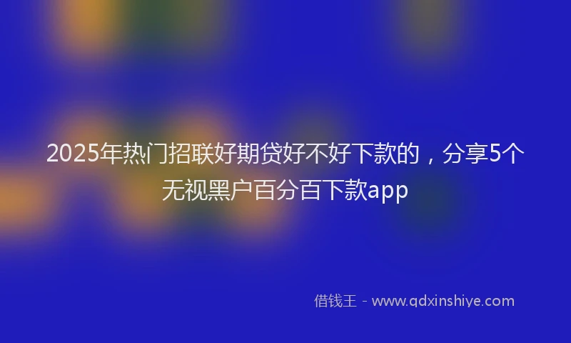 2025年热门招联好期贷好不好下款的，分享5个无视黑户百分百下款app