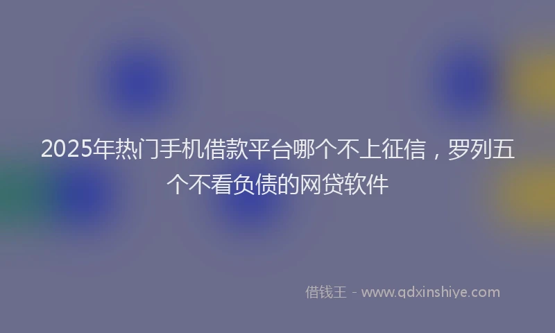 2025年热门手机借款平台哪个不上征信，罗列五个不看负债的网贷软件
