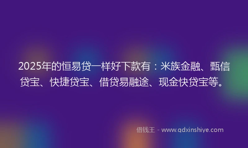 2025年的恒易贷一样好下款有：米族金融、甄信贷宝、快捷贷宝、借贷易融途、现金快贷宝等。
