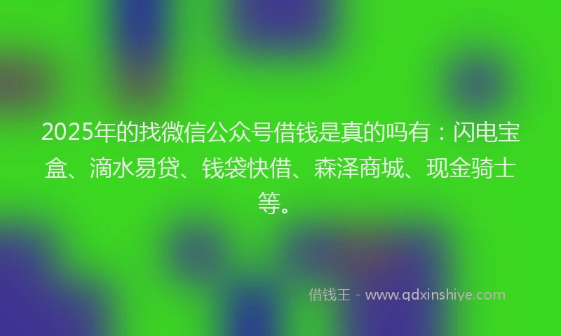 2025年的找微信公众号借钱是真的吗有：闪电宝盒、滴水易贷、钱袋快借、森泽商城、现金骑士等。