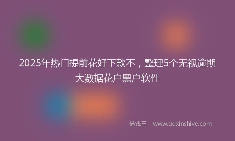 2025年热门提前花好下款不，整理5个无视逾期大数据花户黑户软件