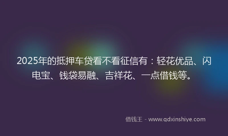 2025年的抵押车贷看不看征信有：轻花优品、闪电宝、钱袋易融、吉祥花、一点借钱等。