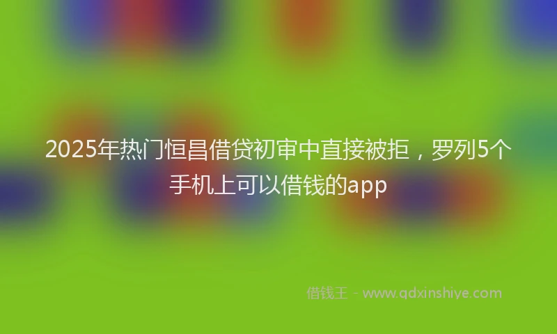 2025年热门恒昌借贷初审中直接被拒，罗列5个手机上可以借钱的app