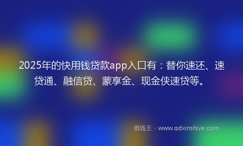 2025年的快用钱贷款app入口有：替你速还、速贷通、融信贷、蒙享金、现金侠速贷等。