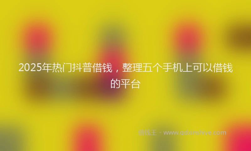 2025年热门抖普借钱，整理五个手机上可以借钱的平台