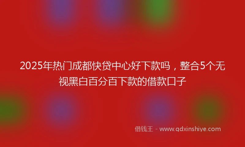 2025年热门成都快贷中心好下款吗，整合5个无视黑白百分百下款的借款口子