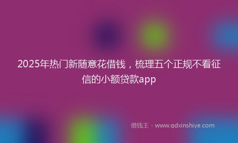 2025年热门新随意花借钱，梳理五个正规不看征信的小额贷款app